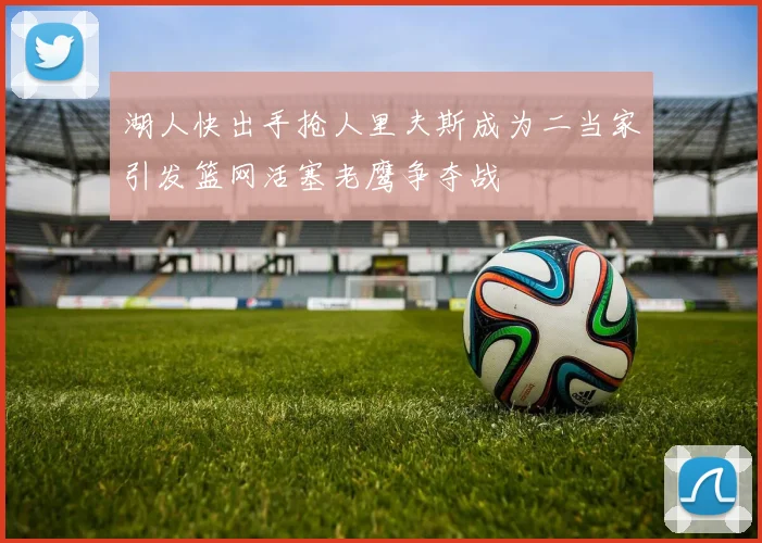 湖人快出手抢人里夫斯成为二当家引发篮网活塞老鹰争夺战