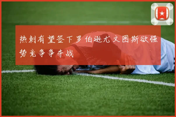 热刺有望签下罗伯逊尤文图斯欲强势竞争争夺战