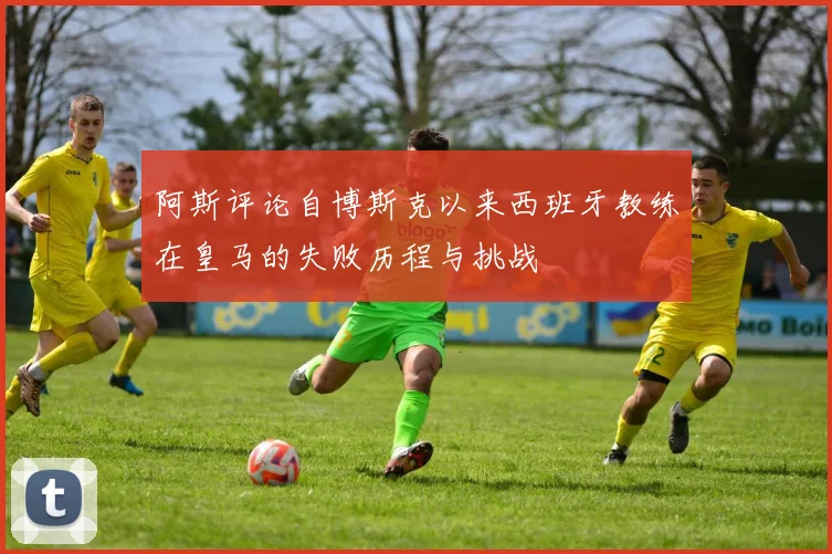 阿斯评论自博斯克以来西班牙教练在皇马的失败历程与挑战