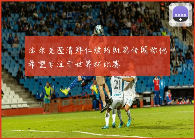 法尔克澄清拜仁续约凯恩传闻称他希望专注于世界杯比赛
