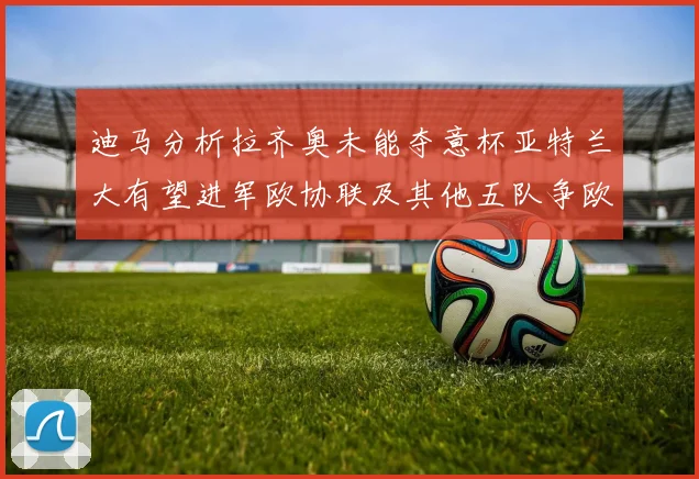 迪马分析拉齐奥未能夺意杯亚特兰大有望进军欧协联及其他五队争欧联资格