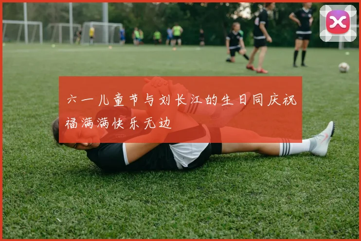六一儿童节与刘长江的生日同庆祝福满满快乐无边
