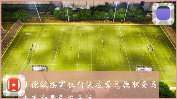 基德欲接掌独行侠运营总裁职务乌杰里加盟引发关注