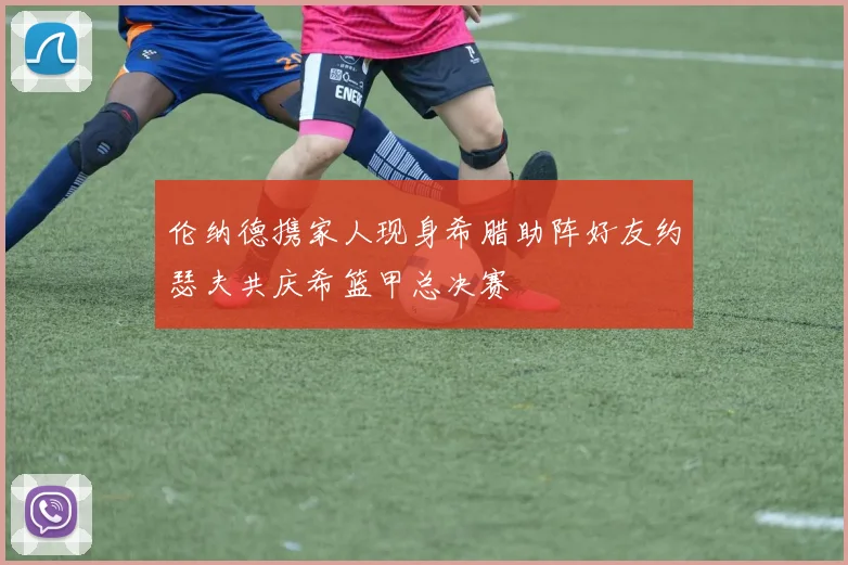伦纳德携家人现身希腊助阵好友约瑟夫共庆希篮甲总决赛