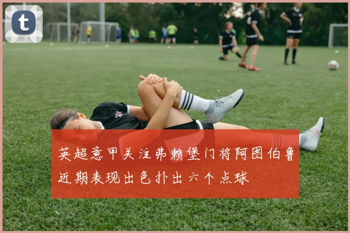 英超意甲关注弗赖堡门将阿图伯鲁近期表现出色扑出六个点球