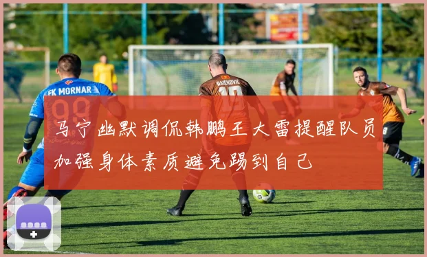 马宁幽默调侃韩鹏王大雷提醒队员加强身体素质避免踢到自己