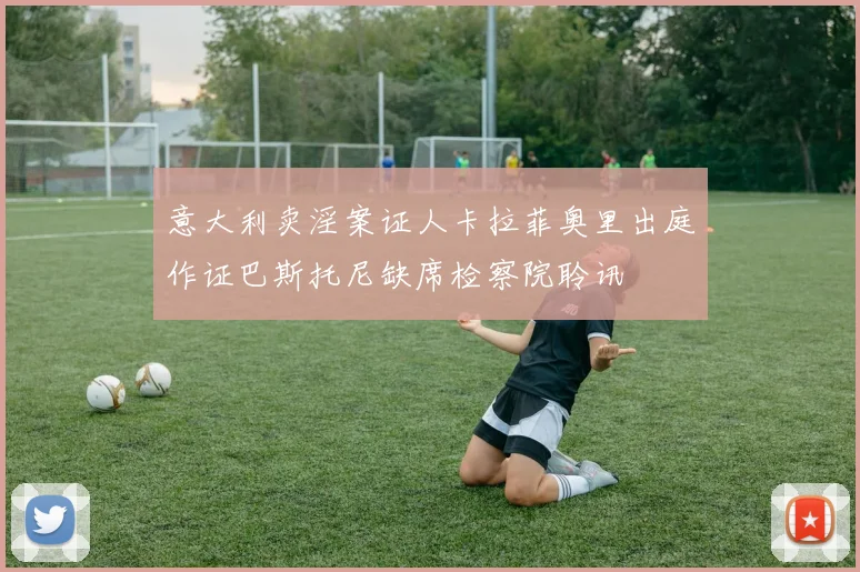 意大利卖淫案证人卡拉菲奥里出庭作证巴斯托尼缺席检察院聆讯