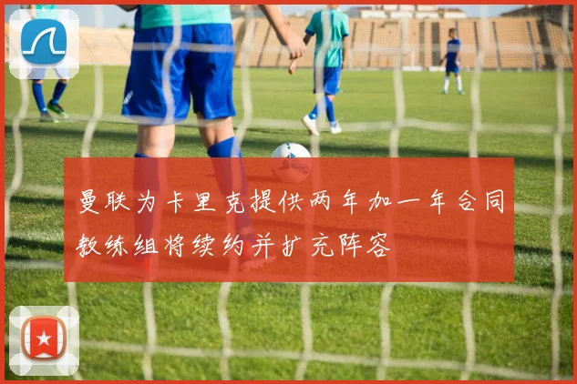 曼联为卡里克提供两年加一年合同教练组将续约并扩充阵容