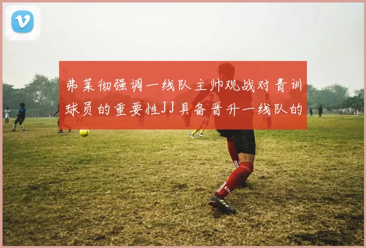 弗莱彻强调一线队主帅观战对青训球员的重要性JJ具备晋升一线队的能力