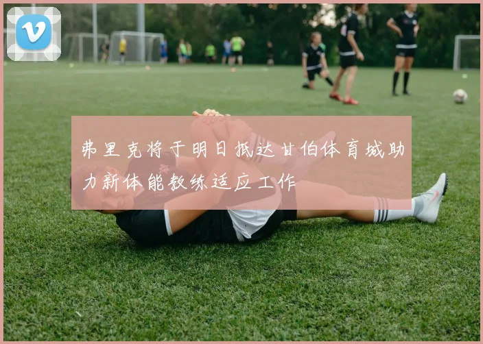 弗里克将于明日抵达甘伯体育城助力新体能教练适应工作